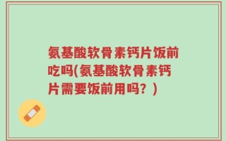 氨基酸软骨素钙片饭前吃吗(氨基酸软骨素钙片需要饭前用吗？)