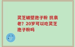灵芝破壁孢子粉 抗衰老？20岁可以吃灵芝孢子粉吗