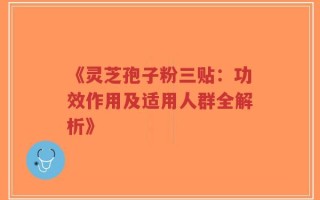 《灵芝孢子粉三贴：功效作用及适用人群全解析》