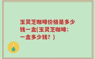 玉灵芝咖啡价格是多少钱一盒(玉灵芝咖啡：一盒多少钱？)