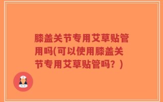 膝盖关节专用艾草贴管用吗(可以使用膝盖关节专用艾草贴管吗？)