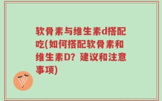 软骨素与维生素d搭配吃(如何搭配软骨素和维生素D？建议和注意事项)