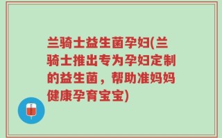 兰骑士益生菌孕妇(兰骑士推出专为孕妇定制的益生菌，帮助准妈妈健康孕育宝宝)