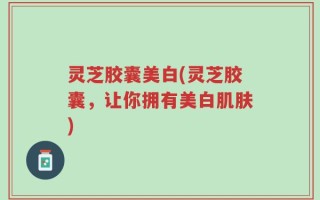 灵芝胶囊美白(灵芝胶囊，让你拥有美白肌肤)