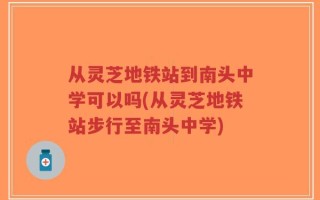 从灵芝地铁站到南头中学可以吗(从灵芝地铁站步行至南头中学)
