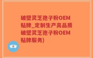 破壁灵芝孢子粉OEM贴牌_定制生产高品质破壁灵芝孢子粉OEM贴牌服务)