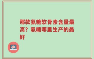 那款氨糖软骨素含量最高？氨糖哪里生产的最好