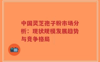 中国灵芝孢子粉市场分析：现状规模发展趋势与竞争格局
