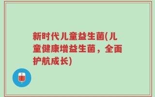 新时代儿童益生菌(儿童健康增益生菌，全面护航成长)