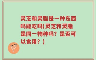 灵芝和灵脂是一种东西吗能吃吗(灵芝和灵脂是同一物种吗？是否可以食用？)