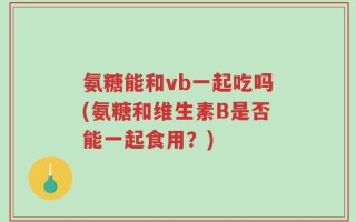 氨糖能和vb一起吃吗(氨糖和维生素B是否能一起食用？)