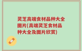 灵芝高端食材品种大全图片(高端灵芝食材品种大全及图片欣赏)