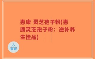 惠康 灵芝孢子粉(惠康灵芝孢子粉：滋补养生佳品)
