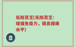 乐阳灵芝(乐阳灵芝：增强免疫力，提高健康水平)