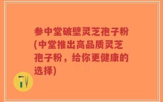 参中堂破壁灵芝孢子粉(中堂推出高品质灵芝孢子粉，给你更健康的选择)