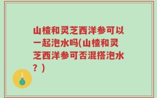 山楂和灵芝西洋参可以一起泡水吗(山楂和灵芝西洋参可否混搭泡水？)