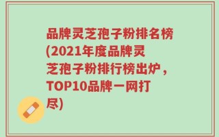 品牌灵芝孢子粉排名榜(2021年度品牌灵芝孢子粉排行榜出炉，TOP10品牌一网打尽)