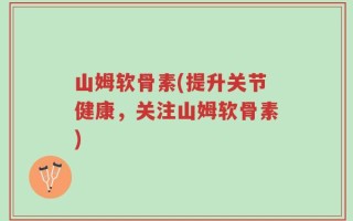 山姆软骨素(提升关节健康，关注山姆软骨素)