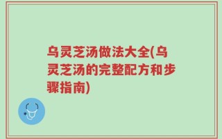 乌灵芝汤做法大全(乌灵芝汤的完整配方和步骤指南)