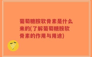 葡萄糖胺软骨素是什么来的(了解葡萄糖胺软骨素的作用与用途)