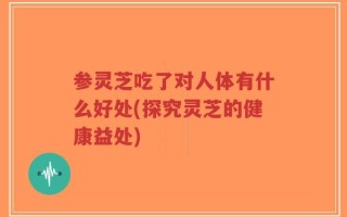参灵芝吃了对人体有什么好处(探究灵芝的健康益处)