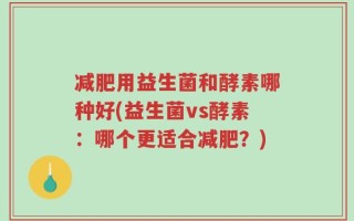 减肥用益生菌和酵素哪种好(益生菌vs酵素：哪个更适合减肥？)