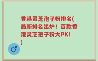 香港灵芝孢子粉排名(最新排名出炉！百款香港灵芝孢子粉大PK！)