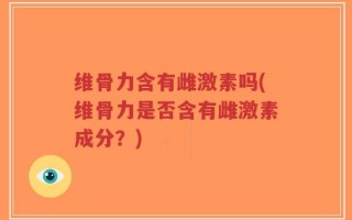维骨力含有雌激素吗(维骨力是否含有雌激素成分？)
