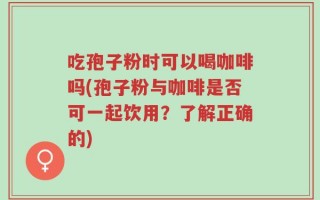 吃孢子粉时可以喝咖啡吗(孢子粉与咖啡是否可一起饮用？了解正确的)