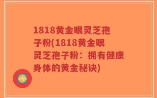 1818黄金眼灵芝孢子粉(1818黄金眼灵芝孢子粉：拥有健康身体的黄金秘诀)