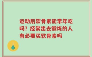 运动后软骨素能常年吃吗？经常出去锻炼的人有必要买软骨素吗