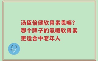 汤臣倍健软骨素贵嘛？哪个牌子的氨糖软骨素更适合中老年人