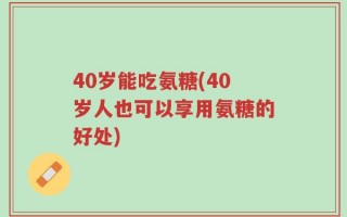 40岁能吃氨糖(40岁人也可以享用氨糖的好处)