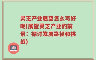 灵芝产业展望怎么写好呢(展望灵芝产业的前景：探讨发展路径和挑战)