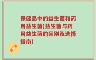 保健品中的益生菌和药用益生菌(益生菌与药用益生菌的区别及选择指南)