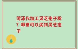 菏泽代加工灵芝孢子粉？哪里可以买到灵芝孢子