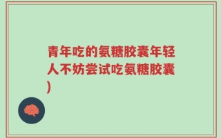 青年吃的氨糖胶囊年轻人不妨尝试吃氨糖胶囊)