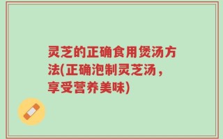 灵芝的正确食用煲汤方法(正确泡制灵芝汤，享受营养美味)