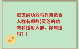 灵芝的功效与作用适合人群有哪些(灵芝的功效和适用人群，你知道吗？)