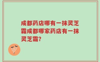 成都药店哪有一抹灵芝霜成都哪家药店有一抹灵芝霜？