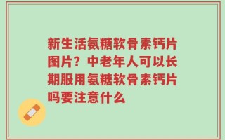 新生活氨糖软骨素钙片图片？中老年人可以长期服用氨糖软骨素钙片吗要注意什么
