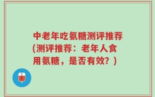 中老年吃氨糖测评推荐(测评推荐：老年人食用氨糖，是否有效？)