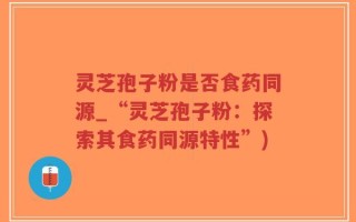 灵芝孢子粉是否食药同源_“灵芝孢子粉：探索其食药同源特性”)