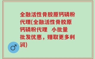 全融活性骨胶原钙磷粉代理(全融活性骨胶原钙磷粉代理  小批量批发优惠，赚取更多利润)