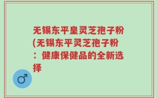 无锡东平皇灵芝孢子粉(无锡东平灵芝孢子粉：健康保健品的全新选择