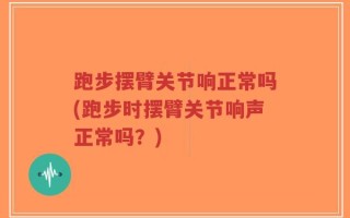 跑步摆臂关节响正常吗(跑步时摆臂关节响声正常吗？)