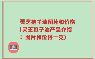 灵芝孢子油图片和价格(灵芝孢子油产品介绍：图片和价格一览)