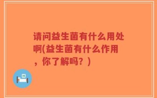请问益生菌有什么用处啊(益生菌有什么作用，你了解吗？)