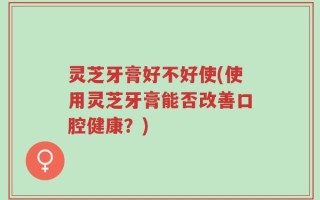灵芝牙膏好不好使(使用灵芝牙膏能否改善口腔健康？)