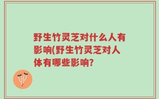 野生竹灵芝对什么人有影响(野生竹灵芝对人体有哪些影响？